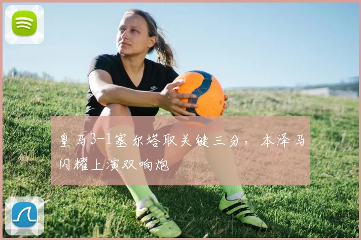 皇马3-1塞尔塔取关键三分，本泽马闪耀上演双响炮