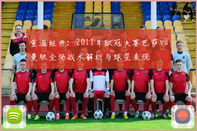 重温经典:2011年欧冠决赛巴萨vs曼联全场战术解析与球星表现