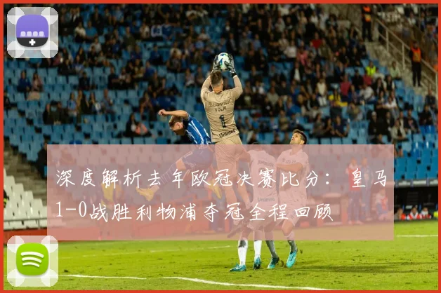深度解析去年欧冠决赛比分:皇马1-0战胜利物浦夺冠全程回顾