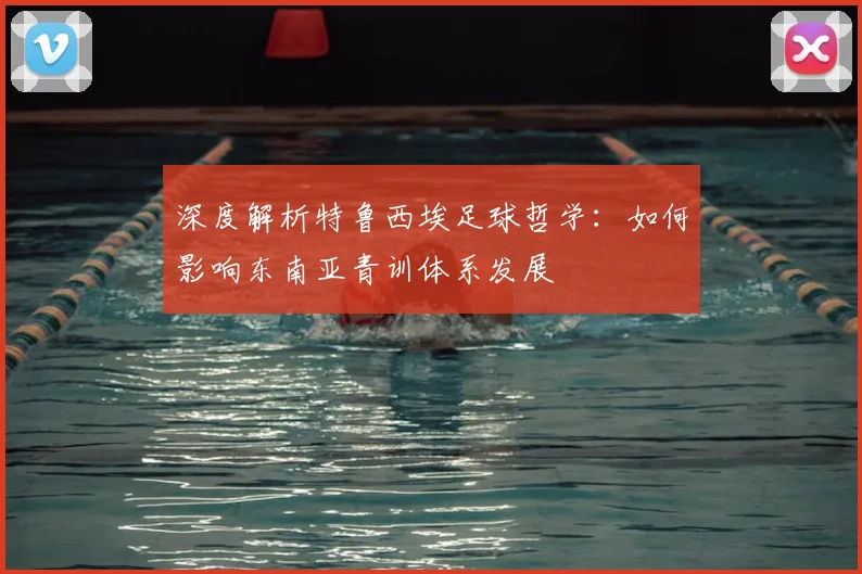 深度解析特鲁西埃足球哲学：如何影响东南亚青训体系发展