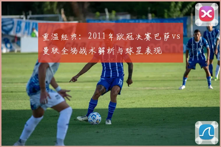 重温经典:2011年欧冠决赛巴萨vs曼联全场战术解析与球星表现